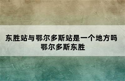 东胜站与鄂尔多斯站是一个地方吗 鄂尔多斯东胜